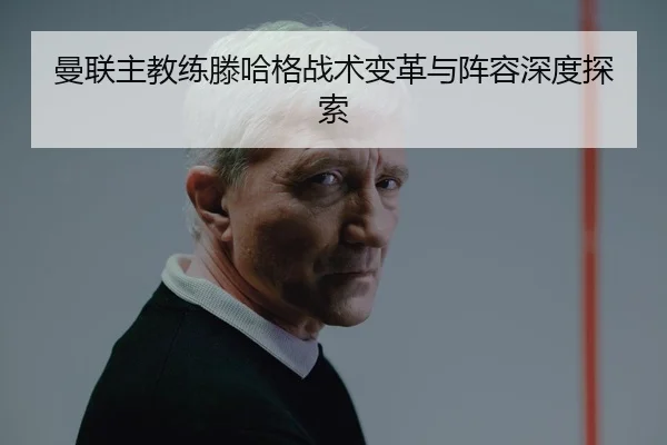曼联主教练滕哈格战术变革与阵容深度探索